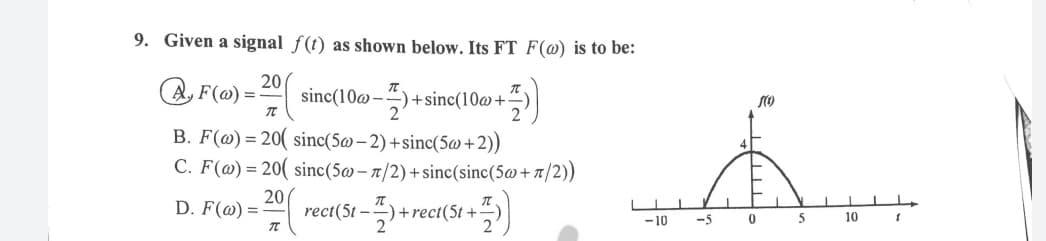 9. Given a signal f(t) as shown below. Its FT F(@) is to be:
A, F(@) =-
20
sinc(10@-
+sinc(10@+
B. F(@) = 20( sinc(5@ – 2) +sinc(5@+2))
C. F(@) = 20( sinc(5@ – 1/2) +sinc(sinc(5@+t/2))
20
D. F(@) =
rect(5t -+1
+rect(5t +-
2
-10
-5
5
10
