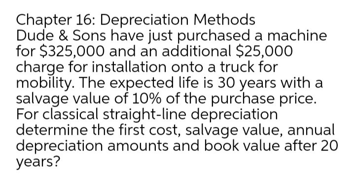 Chapter 16: Depreciation Methods
Dude & Sons have just purchased a machine
for $325,000 and an additional $25,000
charge for installation onto a truck for
mobility. The expected life is 30 years with a
salvage value of 10% of the purchase price.
For classical straight-line depreciation
determine the first cost, salvage value, annual
depreciation amounts and book value after 20
years?
