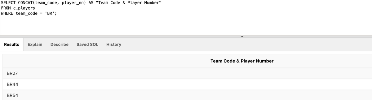 SELECT CONCAT(team_code, player_no) AS "Team Code & Player Number"
FROM C_players
WHERE team_code = 'BR';
Results
Explain
Describe
Saved SQL
History
Team Code & Player Number
BR27
BR44
BR54
