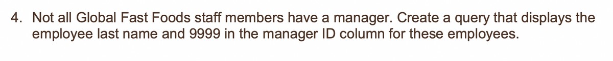 4. Not all Global Fast Foods staff members have a manager. Create a query that displays the
employee last name and 9999 in the manager ID column for these employees.
