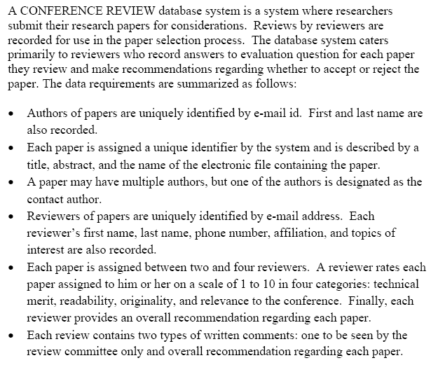 A CONFERENCE REVIEW database system is a system where researchers
submit their research papers for considerations. Reviews by reviewers are
recorded for use in the paper selection process. The database system caters
primarily to reviewers who record answers to evaluation question for each paper
they review and make recommendations regarding whether to accept or reject the
paper. The data requirements are summarized as follows:
Authors of papers are uniquely identified by e-mail id. First and last name are
also recorded.
Each paper is assigned a unique identifier by the system and is described by a
title, abstract, and the name of the electronic file containing the paper.
A paper may have multiple authors, but one of the authors is designated as the
contact author.
• Reviewers of papers are uniquely identified by e-mail address. Each
reviewer's first name, last name, phone number, affiliation, and topics of
interest are also recorded.
Each paper is assigned between two and four reviewers. A reviewer rates each
paper assigned to him or her on a scale of 1 to 10 in four categories: technical
merit, readability, originality, and relevance to the conference. Finally, each
reviewer provides an overall recommendation regarding each paper.
Each review contains two types of written comments: one to be seen by the
review committee only and overall recommendation regarding each paper.
