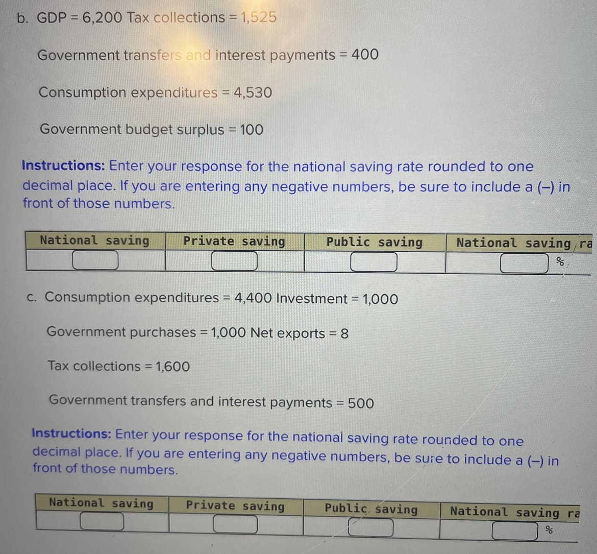 b. GDP = 6,200 Tax collections = 1,525
Government transfers and interest payments = 400
Consumption expenditures = 4,530
Government budget surplus = 100
Instructions: Enter your response for the national saving rate rounded to one
decimal place. If you are entering any negative numbers, be sure to include a (-) in
front of those numbers.
National saving Private saving
Public saving
National saving/ra
%
c. Consumption expenditures = 4,400 Investment = 1,000
Government purchases = 1,000 Net exports = 8
Tax collections = 1,600
Government transfers and interest payments = 500
Instructions: Enter your response for the national saving rate rounded to one
decimal place. If you are entering any negative numbers, be sure to include a (-) in
front of those numbers.
National saving
Private saving
Public saving
National saving ra
응