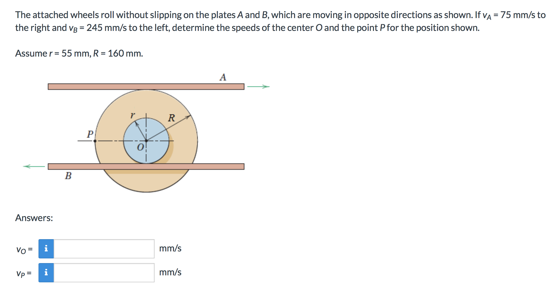 on the plates A and B, which are moving in opposite directions as shown. If vA = 75 mm/s to
The attached wheels roll without slipping
the right and vB = 245 mm/s to the left, determine the speeds of the center O and the point Pfor the position shown.
Assume r 55 mm, R 160 mm.
A
R
B
Answers:
mm/s
Vo
=
mm/s
Vp =
