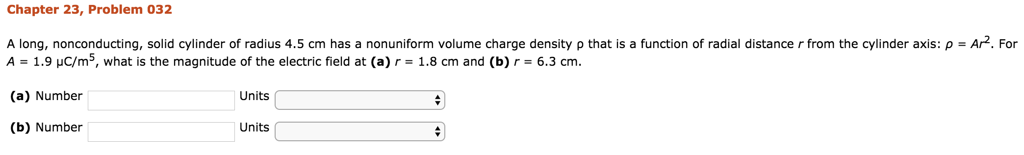 Chapter 23, Problem 032
that is a function of radial distance r from the cylinder axis: ρ = AP. For
A long, nonconducting, solid cylinder of radius 4.5 cm has a nonuniform volume charge density
A 1.9 uC/m5, what is the magnitude of the electric field at (a)r 1.8 cm and (b)r- 6.3 cm
(a) Number
(b) Number
Units
Units
