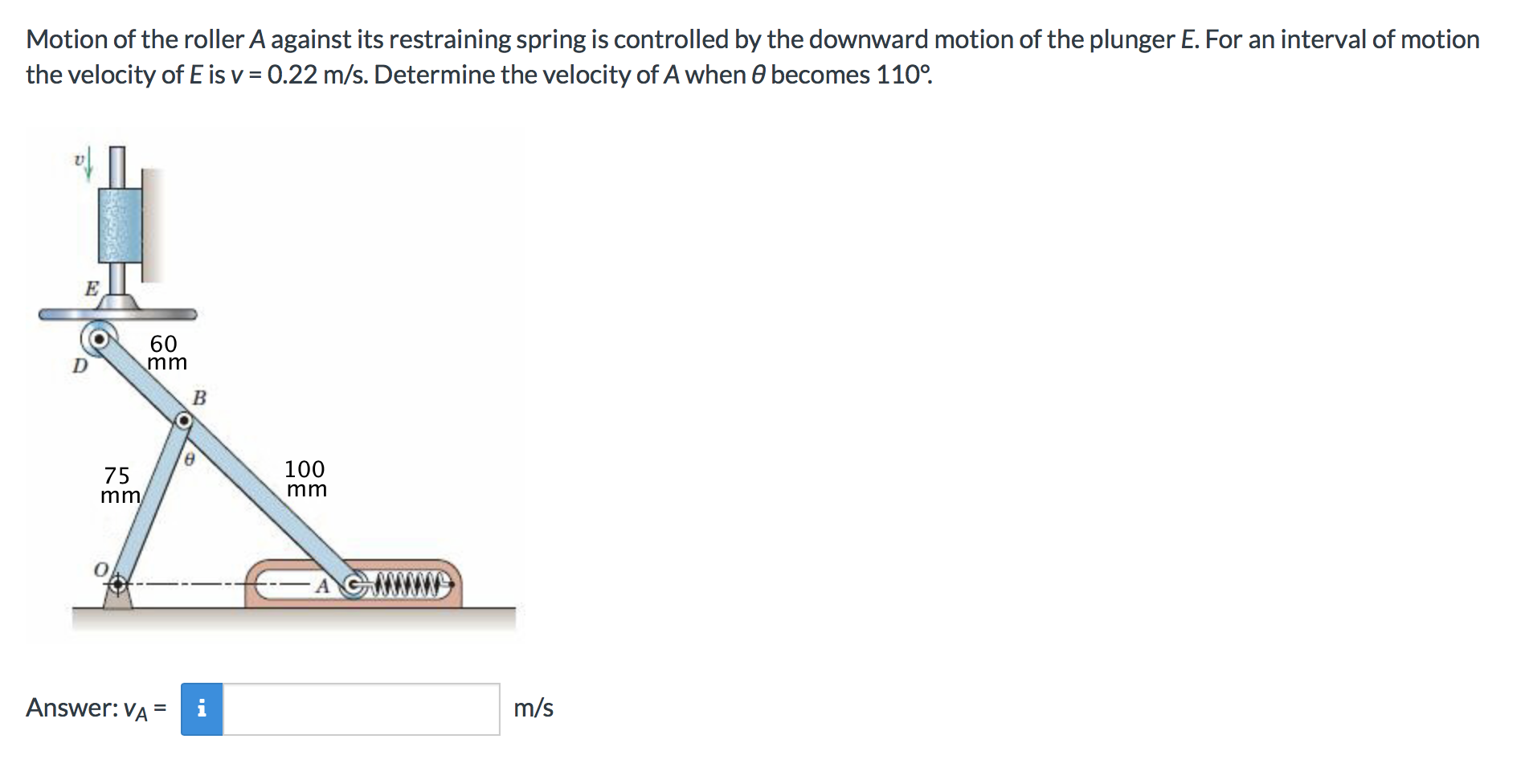 Motion of the roller A against its restraining spring is controlled by the downward motion of the plunger E. For an interval of motion
the velocity of E is v 0.22 m/s. Determine the velocity of A when e becomes 110°
E
60
mmi
100
75
mm
mm
Answer: VA
m/s
