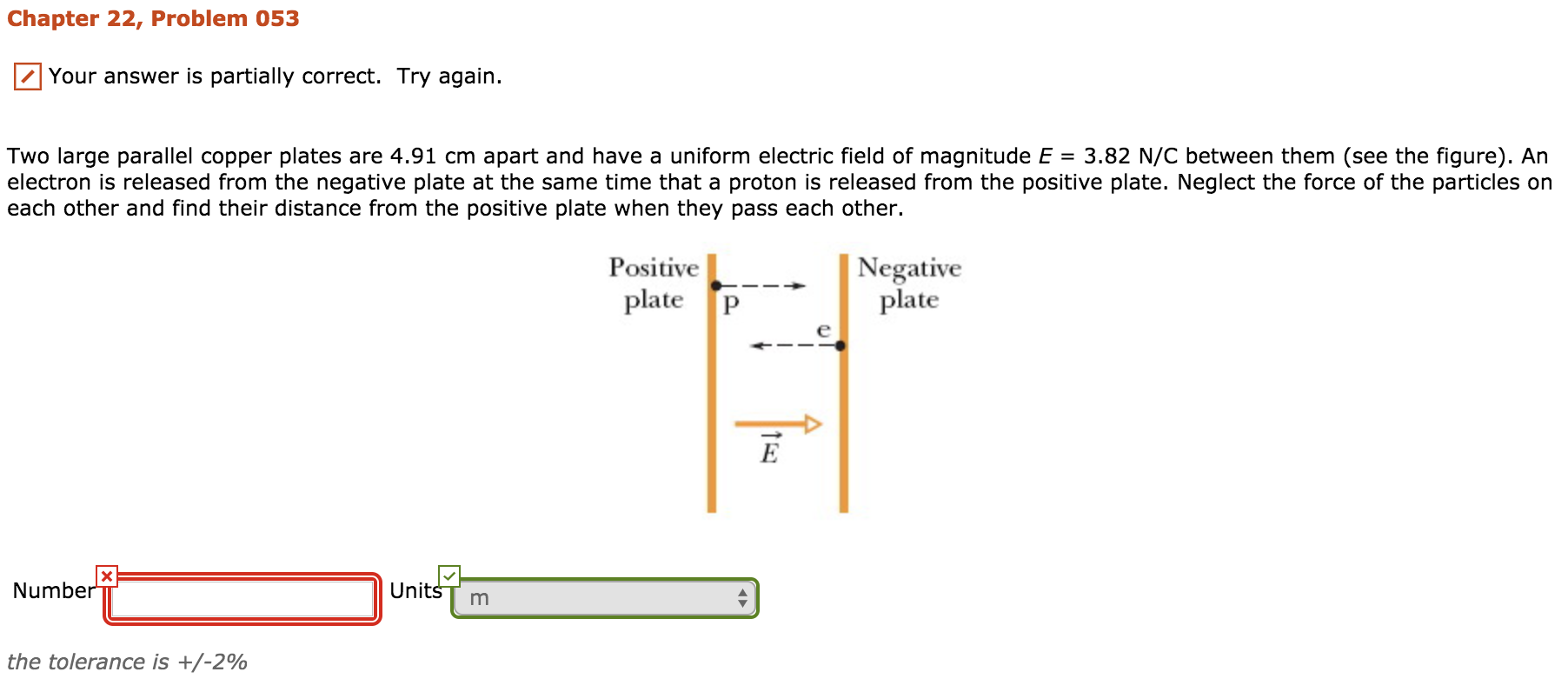 Chapter 22, Problem 053
/1 Your answer is partially correct. Try again.
Two large parallel copper plates are 4.91 cm apart and have a uniform electric field of magnitude E = 3.82 N/C between them (see the figure). An
electron is released from the negative plate at the same time that a proton is released from the positive plate. Neglect the force of the particles on
each other and find their distance from the positive plate when they pass each other.
Negative
plate
Positive
plate
UnitšT m
Numbe
the tolerance is +/-2%
