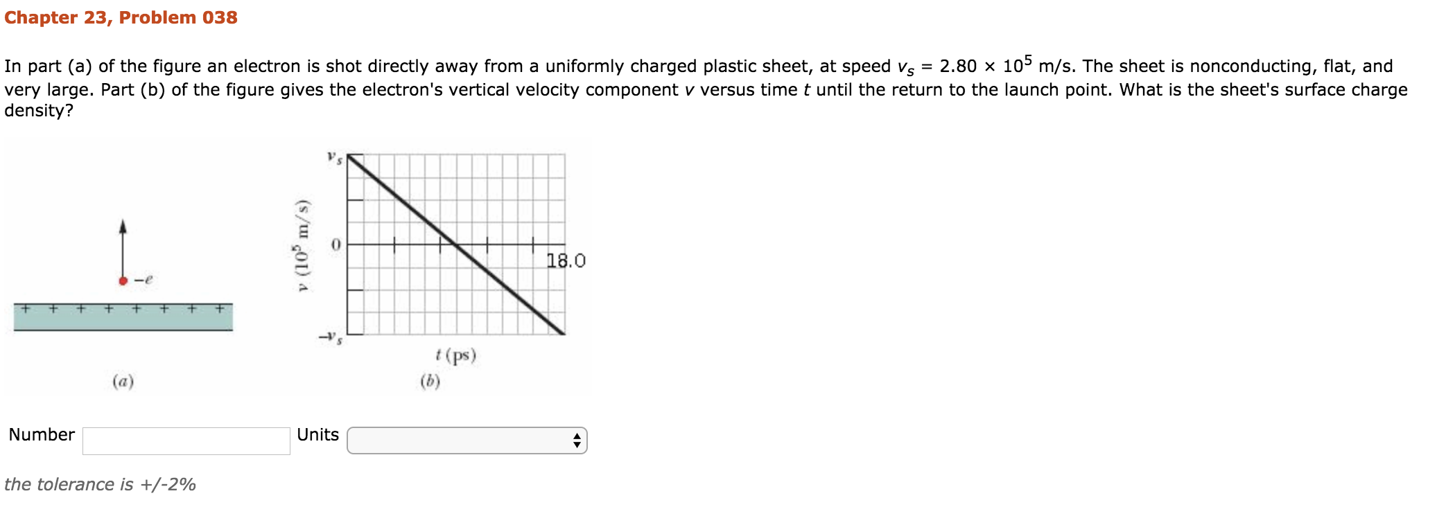 Chapter 23, Problem 038
In part (a) of the figure an electron is shot directly away from a uniformly charged plastic sheet, at speed vs-2.80 x 105 m/s. The sheet is nonconducting, flat, and
very large. Part (b) of the figure gives the electron's vertical velocity component v versus time t until the return to the launch point. What is the sheet's surface charge
density?
09
0
18.0
(ps)
Number
Units
the tolerance is +/-2%
