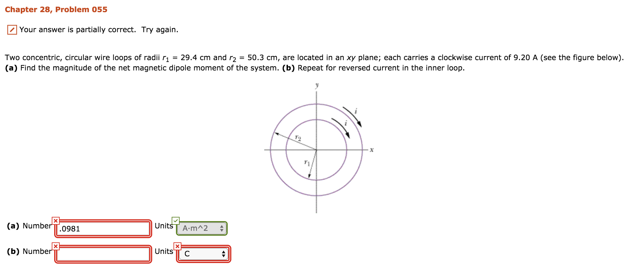 Chapter 28, Problem 055
Your answer is partially correct. Try again.
Two concentric, circular wire loops of radii r1 = 29.4 cm and r2 = 50.3 cm, are located in an xy plane; each carries a clockwise current of 9.20 A (see the figure below)
(a) Find the magnitude of the net magnetic dipole moment of the system. (b) Repeat for reversed current in the inner loop
Unitss A.mA2
(a) Number TT.0981
Units TT C
(b) Number
