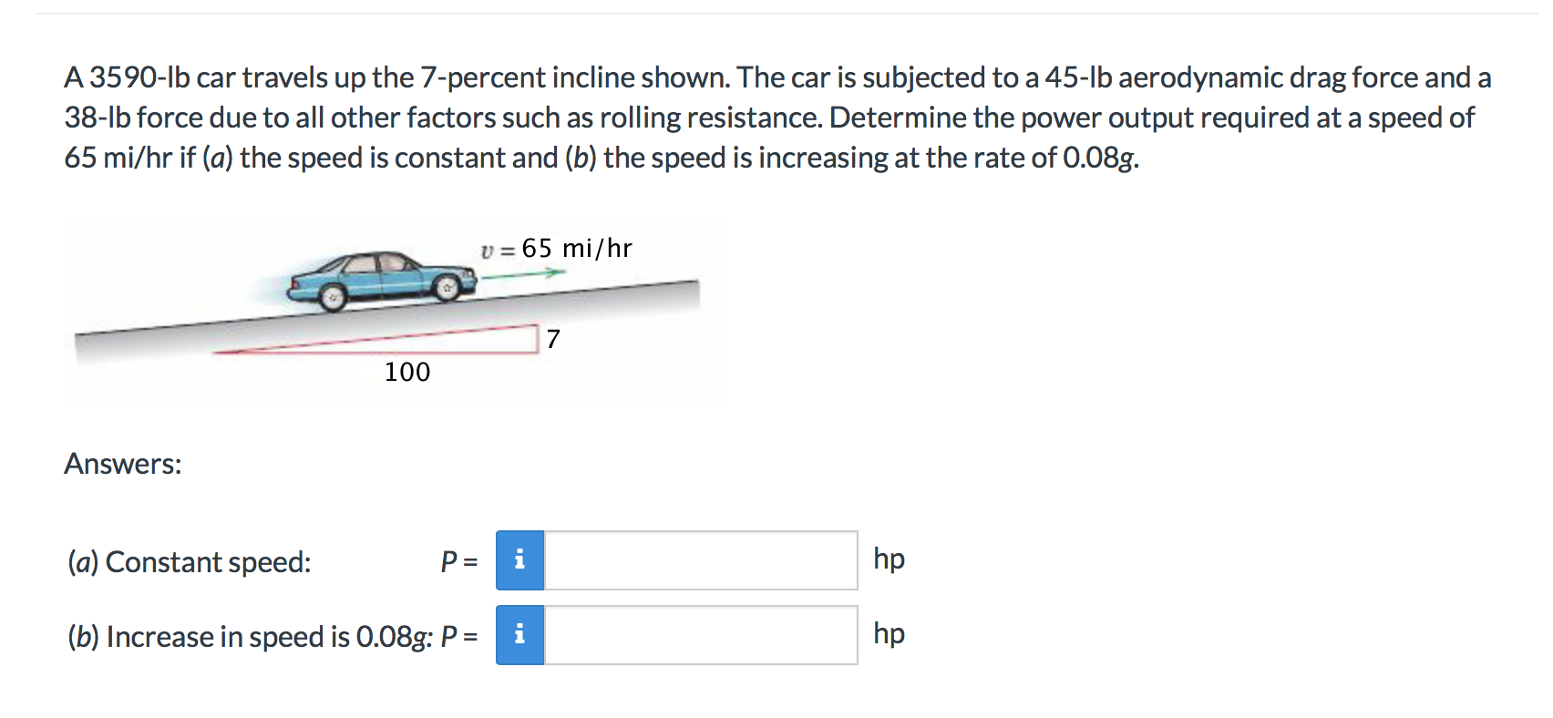A 3590-lb car travels up the 7-percent incline shown. The car is subjected to a 45-lb aerodynamic drag force and a
38-lb force due to all other factors such as rolling resistance. Determine the power output required at a speed of
65 mi/hr if (a) the speed is constant and (b) the speed is increasing at the rate of 0.08g.
65 mi/hr
V =
7
100
Answers:
hp
(a) Constant speed:
P =
(b) Increase in speed is 0.08g: P= i
hp
