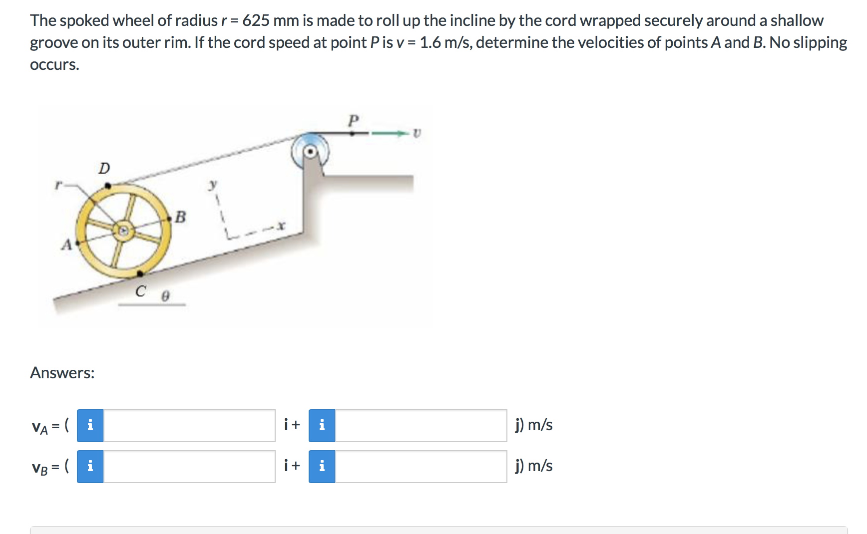 The spoked wheel of radius r 625 mm is made to roll up the incline by the cord wrapped securely around a shallow
groove on its outer rim. If the cord speed at point P is v 1.6 m/s, determine the velocities of points A and B. No slipping
OCcurs
D
C e
Answers:
ii
j) m/s
VA = (i
ii
j) m/s
VB (i
