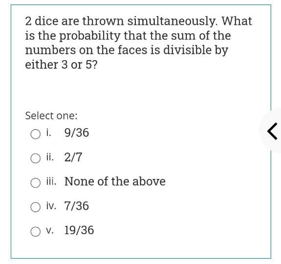 2 dice are thrown simultaneously. What
is the probability that the sum of the
numbers on the faces is divisible by
either 3 or 5?
Select one:
O i. 9/36
O ii. 2/7
iii. None of the above
O iv. 7/36
O v. 19/36
