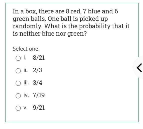 In a box, there are 8 red, 7 blue and 6
green balls. One ball is picked up
randomly. What is the probability that it
is neither blue nor green?
Select one:
O i. 8/21
ii. 2/3
iii. 3/4
O iv. 7/19
O v. 9/21

