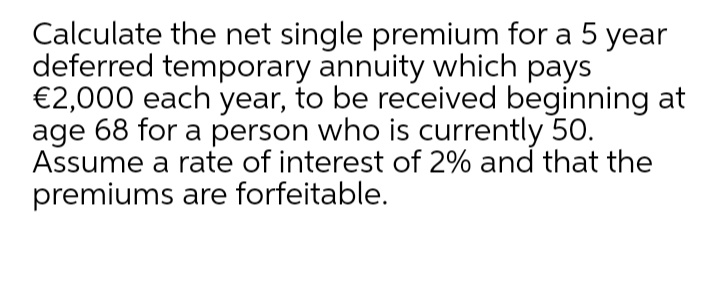 Calculate the net single premium for a 5 year
deferred temporary annuity which pays
€2,000 each year, to be received beginning at
age 68 for a person who is currently 5O.
Assume a rate of interest of 2% and that the
premiums are forfeitable.
