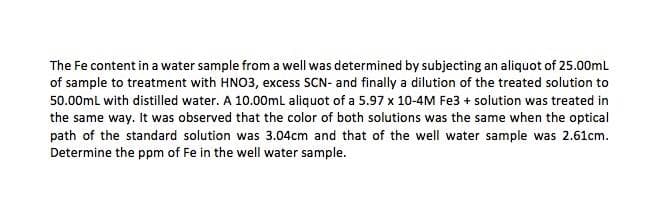 The Fe content in a water sample from a well was determined by subjecting an aliquot of 25.00ml
of sample to treatment with HNO3, excess SCN- and finally a dilution of the treated solution to
50.00mL with distilled water. A 10.00ml aliquot of a 5.97 x 10-4M Fe3 + solution was treated in
the same way. It was observed that the color of both solutions was the same when the optical
path of the standard solution was 3.04cm and that of the well water sample was 2.61cm.
Determine the ppm of Fe in the well water sample.
