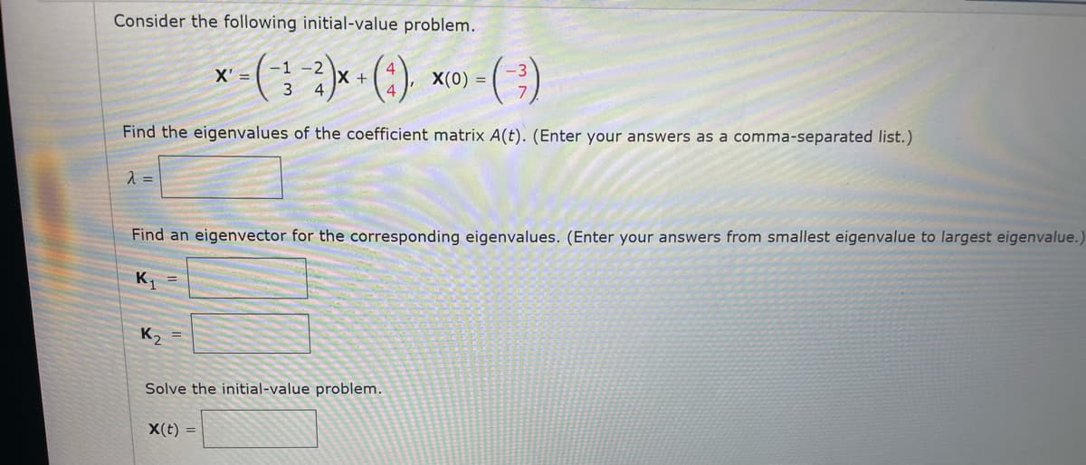 Consider the following initial-value problem.
(;小)
-1 -2
X' =
X(0) =
+
(:)-
Find the eigenvalues of the coefficient matrix A(t). (Enter your answers as a comma-separated list.)
=
Find an eigenvector for the corresponding eigenvalues. (Enter your answers from smallest eigenvalue to largest eigenvalue.
K1
K, =
Solve the initial-value problem.
X(t) =
