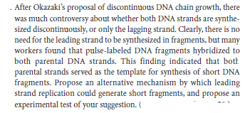 . After Okazaki's proposal of discontinuous DNA chain growth, there
was much controversy about whether both DNA strands are synthe-
sized discontinuously, or only the lagging strand. Clearly, there is no
need for the leading strand to be synthesized in fragments, but many
workers found that pulse-labeled DNA fragments hybridized to
both parental DNA strands. This finding indicated that bot.
parental strands served as the template for synthesis of short DNA
fragments. Propose an alternative mechanism by which leading
strand replication could generate short fragments, and propose an
experimental test of your suggestion. (
