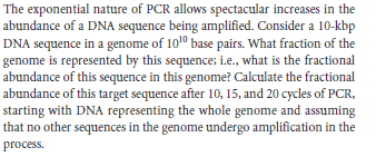 The exponential nature of PCR allows spectacular increases in the
abundance of a DNA sequence being amplified. Consider a 10-kbp
DNA sequence in a genome of 1010 base pairs. What fraction of the
genome is represented by this sequence; i.e., what is the fractional
abundance of this sequence in this genome? Calculate the fractional
abundance of this target sequence after 10, 15, and 20 cycles of PCR,
starting with DNA representing the whole genome and assuming
that no other sequences in the genome undergo amplification in the
process.
