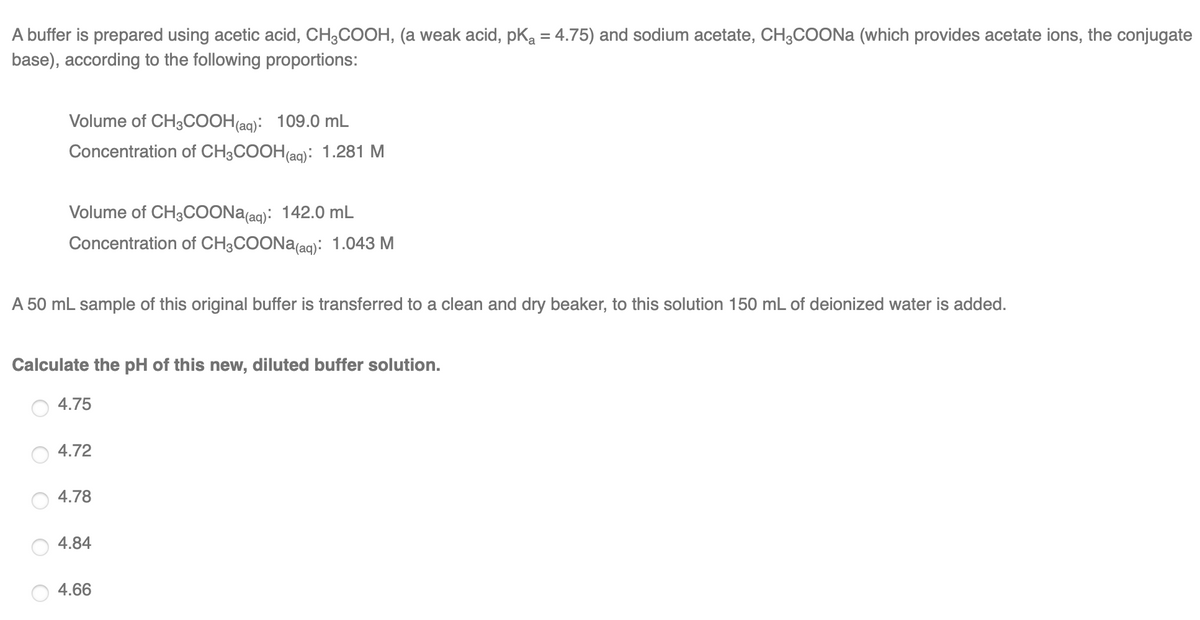 A buffer is prepared using acetic acid, CH3COOH, (a weak acid, pKa = 4.75) and sodium acetate, CH3COONA (which provides acetate ions, the conjugate
base), according to the following proportions:
Volume of CH3COOH(aq): 109.0 mL
Concentration of CH3COOH(aq): 1.281 M
Volume of CH3COONA(aq): 142.0 mL
Concentration of CH3COONA(aq): 1.043 M
A 50 mL sample of this original buffer is transferred to a clean and dry beaker, to this solution 150 mL
deionized water is added.
Calculate the pH of this new, diluted buffer solution.
4.75
4.72
4.78
4.84
4.66

