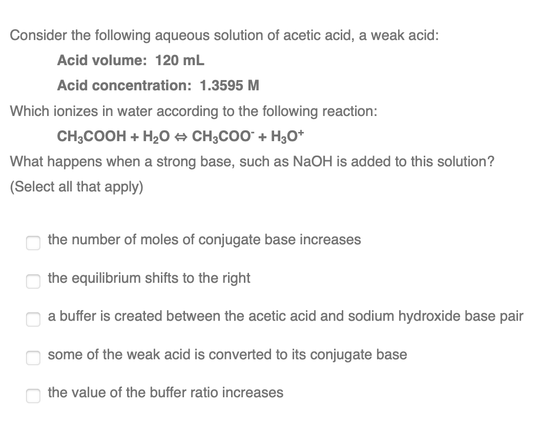 Consider the following aqueous solution of acetic acid, a weak acid:
Acid volume: 120 mL
Acid concentration: 1.3595 M
Which ionizes in water according to the following reaction:
CH;COOH + H2O A CH;COO" + H3O*
What happens when a strong base, such as NaOH is added to this solution?
(Select all that apply)
the number of moles of conjugate base increases
the equilibrium shifts to the right
a buffer is created between the acetic acid and sodium hydroxide base pair
some of the weak acid is converted to its conjugate base
the value of the buffer ratio increases
