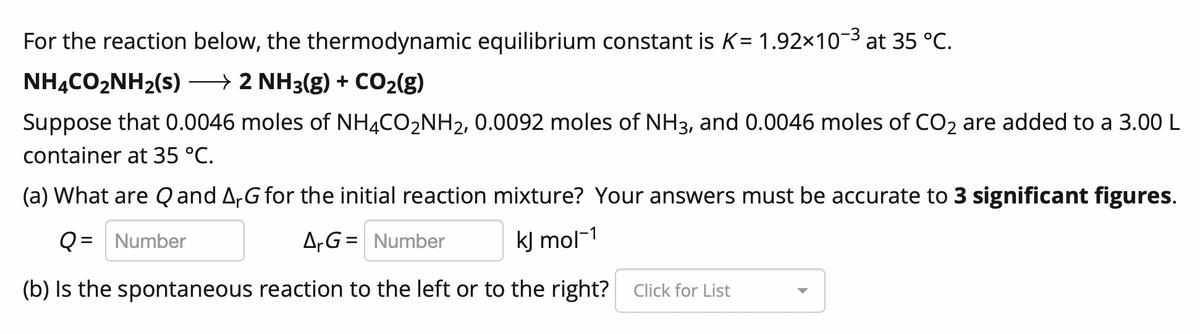 For the reaction below, the thermodynamic equilibrium constant is K= 1.92x103 at 35 °C.
NHẠCO2NH2(s) → 2 NH3(g) + CO2(g)
Suppose that 0.0046 moles of NHẠCO2NH2, 0.0092 moles of NH3, and 0.0046 moles of CO2 are added to a 3.00 L
container at 35 °C.
(a) What are Q and A,G for the initial reaction mixture? Your answers must be accurate to 3 significant figures.
Q = Number
A,G= Number
kJ mol-1
(b) Is the spontaneous reaction to the left or to the right?
Click for List
