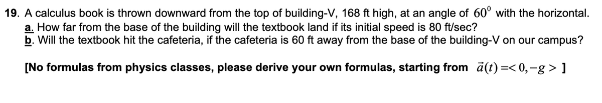 19. A calculus book is thrown downward from the top of building-V, 168 ft high, at an angle of 60° with the horizontal.
a. How far from the base of the building will the textbook land if its initial speed is 80 ft/sec?
b. Will the textbook hit the cafeteria, if the cafeteria is 60 ft away from the base of the building-V on our campus?
[No formulas from physics classes, please derive your own formulas, starting from a(t) =< 0,-g > ]
