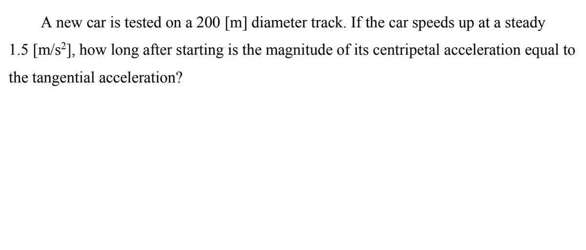 A new car is tested on a 200 [m] diameter track. If the car speeds up at a steady
1.5 [m/s?], how long after starting is the magnitude of its centripetal acceleration equal to
the tangential acceleration?
