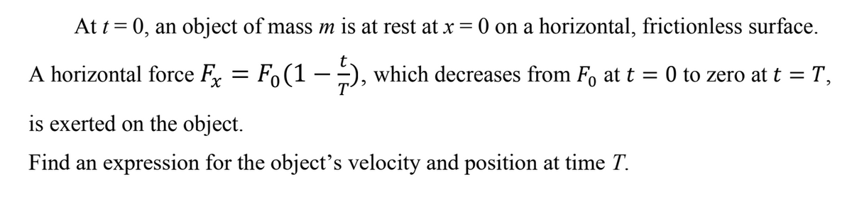 At t = 0, an object of mass m is at rest at x = 0 on a horizontal, frictionless surface.
A horizontal force F,
Fo(1 -), which decreases from F, at t = 0 to zero at t = T,
is exerted on the object.
Find an expression for the object's velocity and position at time T.
