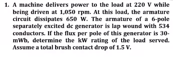 1. A machine delivers power to the load at 220 V while
being driven at 1,050 rpm. At this load, the armature
circuit dissipates 650 W. The armature of a 6-pole
separately excited dc generator is lap wound with 534
conductors. If the flux per pole of this generator is 30-
mWb, determine the kW rating of the load served.
Assume a total brush contact drop of 1.5 V.
