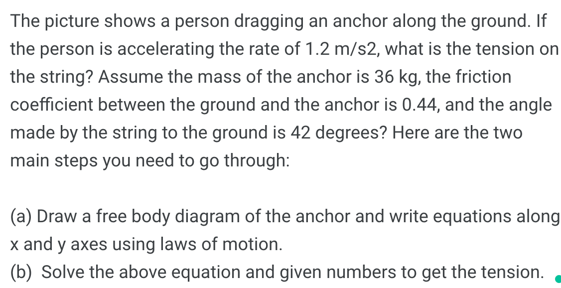 The picture shows a person dragging an anchor along the ground. If
the person is accelerating the rate of 1.2 m/s2, what is the tension on
the string? Assume the mass of the anchor is 36 kg, the friction
coefficient between the ground and the anchor is 0.44, and the angle
made by the string to the ground is 42 degrees? Here are the two
main steps you need to go through:
(a) Draw a free body diagram of the anchor and write equations along
x and y axes using laws of motion.
(b) Solve the above equation and given numbers to get the tension.
