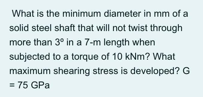 What is the minimum diameter in mm of a
solid steel shaft that will not twist through
more than 3° in a 7-m length when
subjected to a torque of 10 kNm? What
maximum shearing stress is developed? G
= 75 GPa
