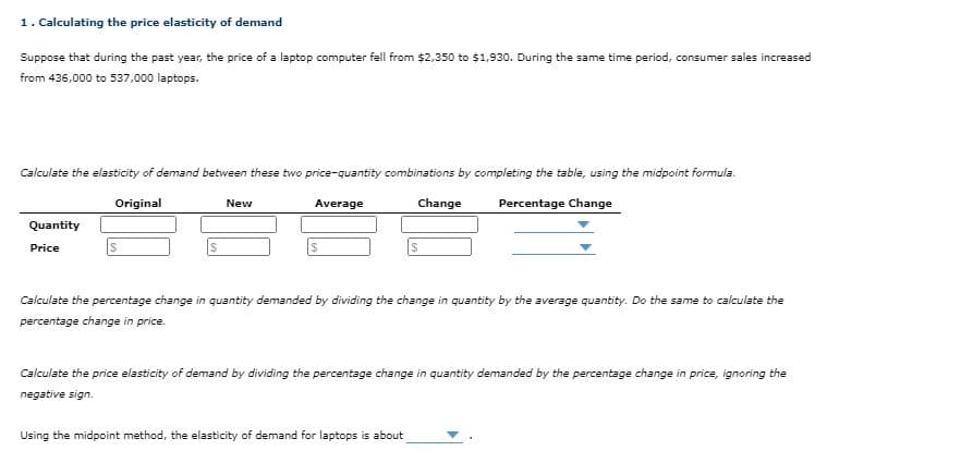 1. Calculating the price elasticity of demand
Suppose that during the past year, the price of a laptop computer fell from $2,350 to $1,930. During the same time period, consumer sales increased
from 436,000 to 537,000 laptops.
Calculate the elasticity of demand between these two price-quantity combinations by completing the table, using the midpoint formula.
Original
Change
Percentage Change
New
Average
Quantity
Price
2$
Calculate the percentage change in quantity demanded by dividing the change in quantity by the average quantity. Do the same to calculate the
percentage change in price.
Calculate the price elasticity of demand by dividing the percentage change in quantity demanded by the percentage change in price, ignoring the
negative sign.
Using the midpoint method, the elasticity of demand for laptops is about
