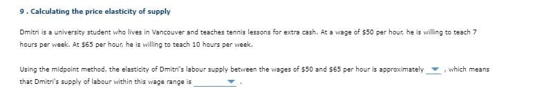 9. Calculating the price elasticity of supply
Dmitri is a university student who lives in Vancouver and teaches tennis lessons for extra cash. At a wage of $50 per hour, he is willing to teach 7
hours per week. At $65 per hour, he is willing to teach 10 hours per week.
Using the midpoint method, the elasticity of Dmitri's labour supply between the wages of $50 and $65 per hour is approximately
, which means
that Dmitri's supply of labour within this wage range is
