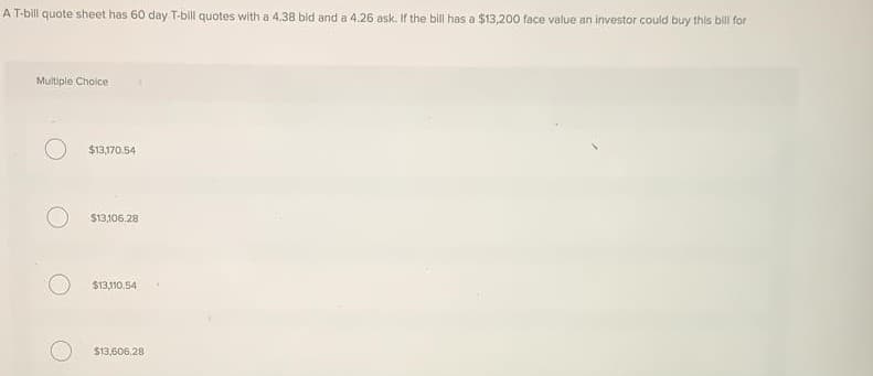 A T-bill quote sheet has 60 day T-bill quotes with a 4.38 bid and a 4.26 ask. If the bill has a $13,200 face value an investor could buy this bill for
Multiple Choice
$13,170.54
$13,106.28
$13,110.54
$13,606.28
