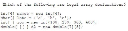 Which of the following are legal array declarations?
int [4] names = new int [4];
char[] lets = {'a', 'b', 'c'};
int[] zoo = new int(100, 200, 300, 400};
double [ ] [ ] d2= new double [7] [5];