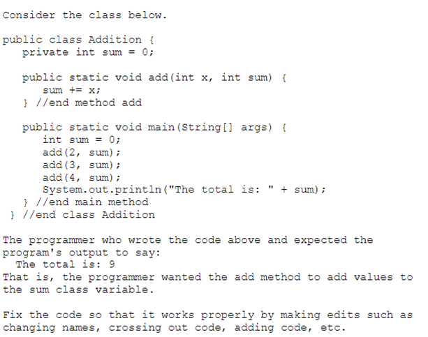Consider the class below.
public class Addition {
private int sum = 0;
public static void add (int x, int sum) {
sum += x;
}//end method add
public static void main (String[] args) {
int sum = 0;
add (2, sum);
add (3,
sum);
add (4, sum);
"1
System.out.println("The total is: + sum);
} //end main method
}//end class Addition
The programmer who wrote the code above and expected the
program's output to say:
The total is: 9
That is, the programmer wanted the add method to add values to
the sum class variable.
Fix the code so that it works properly by making edits such as
changing names, crossing out code, adding code, etc.