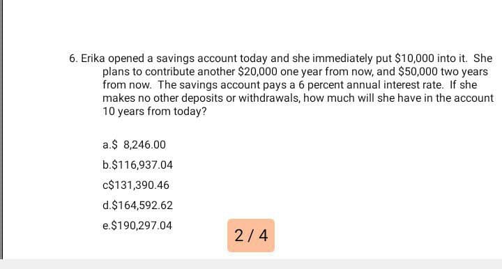6. Erika opened a savings account today and she immediately put $10,000 into it. She
plans to contribute another $20,000 one year from now, and $50,000 two years
from now. The savings account pays a 6 percent annual interest rate. If she
makes no other deposits or withdrawals, how much will she have in the account
10 years from today?
a.$ 8,246.00
b.$116,937.04
c$131,390.46
d.$164,592.62
e.$190,297.04
2/4
