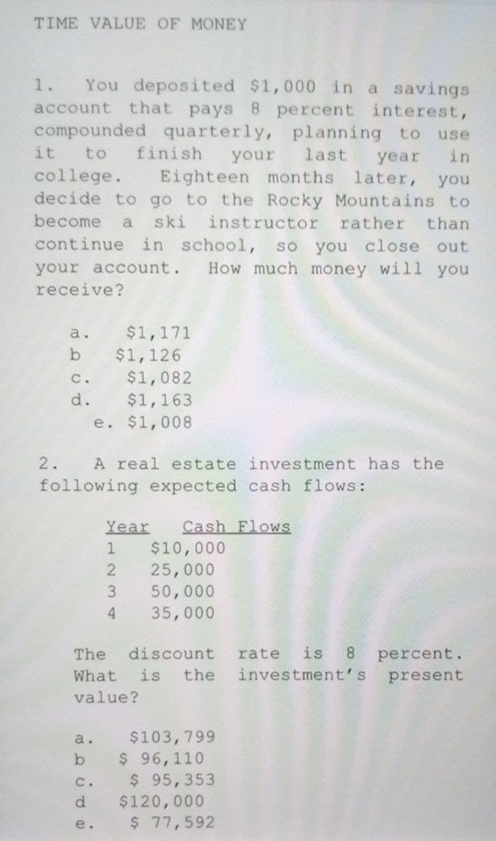 TIME VALUE OF MONEY
You deposited $1,000 in a savings
that pays 8 percent interest,
compounded quarterly, planning to
1.
account
use
it
to
finish
your
last
year
in
college.
decide to go to the Rocky Mountains to
Eighteen months later, you
become
a
ski
instructor
rather
than
continue in school,
you close out
How much money willl you
so
your account.
receive?
$1,171
$1,126
$1,082
$1,163
e. $1,008
a.
C.
d.
2.
A real estate investment has the
following expected cash flows:
Year
Cash Flows
1
$10,000
25,000
50,000
35,000
3.
4.
The
discount
rate
is
8.
percent.
What
is
the
investment's
present
value?
$103,799
$ 96,110
$ 95,353
$120,000
$ 77,592
a.
b.
C.
d.
e.

