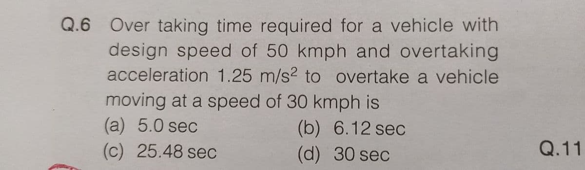 Q.6 Over taking time required for a vehicle with
design speed of 50 kmph and overtaking
acceleration 1.25 m/s² to overtake a vehicle
moving at a speed of 30 kmph is
(a) 5.0 sec
(b) 6.12 sec
(d) 30 sec
(c) 25.48 sec
Q.11