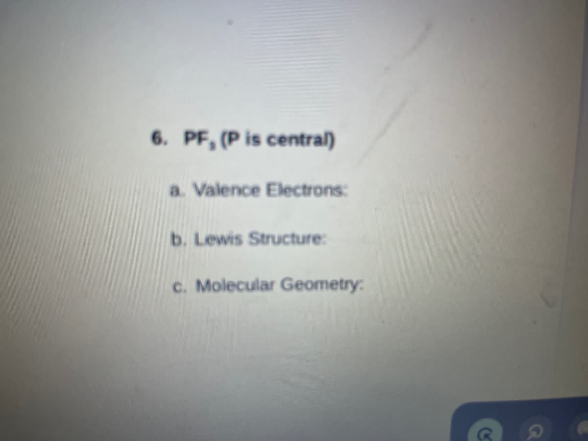 6. PF, (P is central)
a. Valence Electrons:
b. Lewis Structure:
c. Molecular Geometry:
