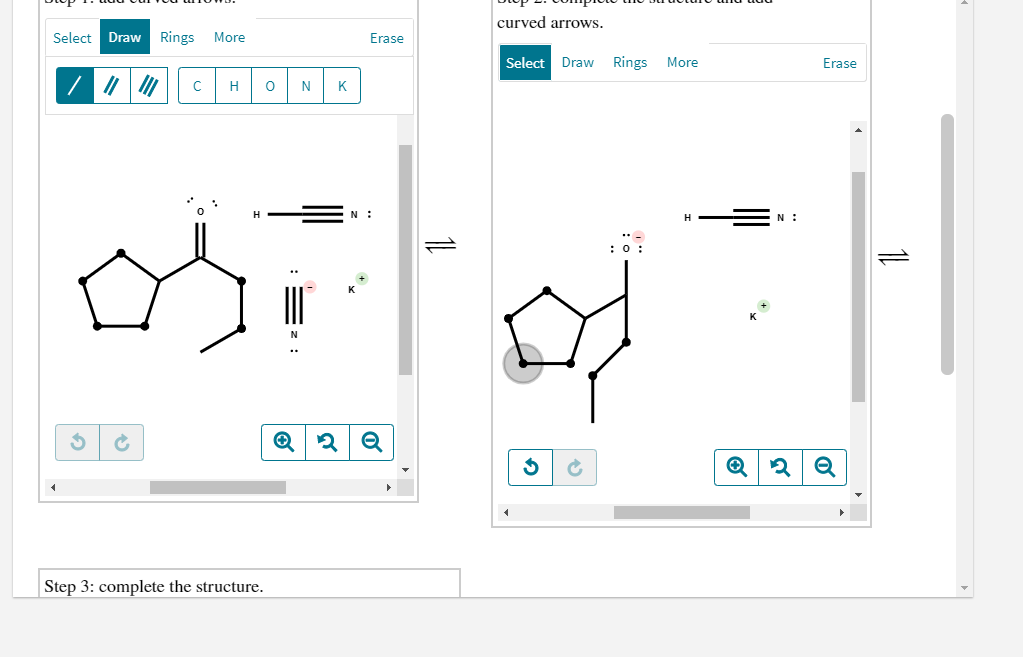 curved arrows.
Select Draw Rings More
Erase
Select Draw Rings
More
Erase
C
H
N
K
:0 :
N
Q
Step 3: complete the structure.
