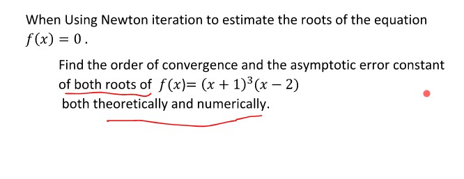 When Using Newton iteration to estimate the roots of the equation
f (x) = 0.
Find the order of convergence and the asymptotic error constant
of both roots of f(x)= (x + 1)3 (x – 2)
both theoretically and numerically.
