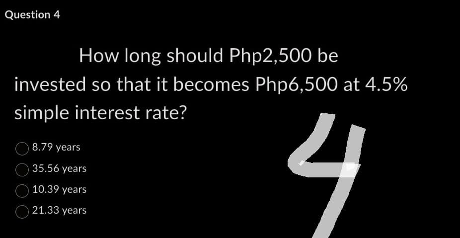 Question 4
How long should Php2,500 be
invested so that it becomes Php6,500 at 4.5%
simple interest rate?
4
8.79 years
35.56 years
10.39 years
21.33
years