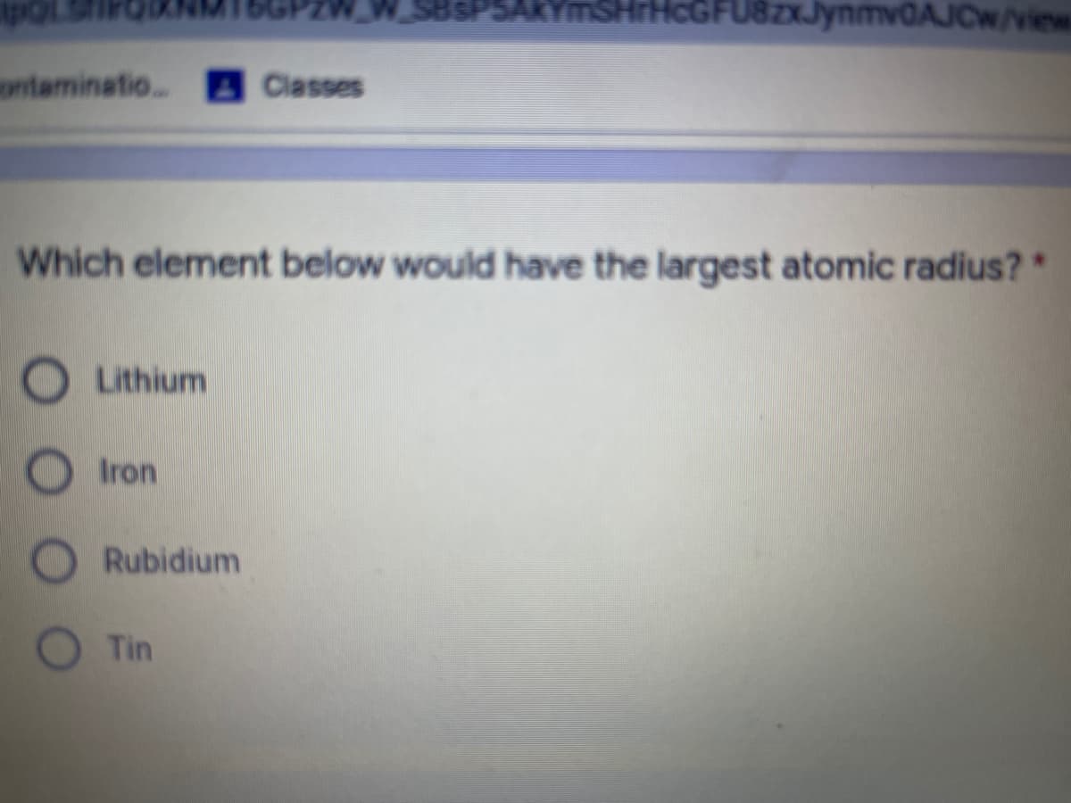 SHrHcGFU8zJynmv0AJCw/view
ntaminatio..
Classes
Which element below would have the largest atomic radius?*
Lithium
Iron
Rubidium
Tin
