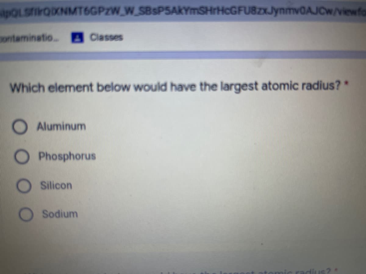 POLSTIFOXNMT6GPZW_W_SBsPSAKYmSHrHcGFU8zxJynmv0AJCw/viewfo
ontaminatio..
4Classes
Which element below would have the largest atomic radius?*
Aluminum
Phosphorus
Silicon
Sodium
