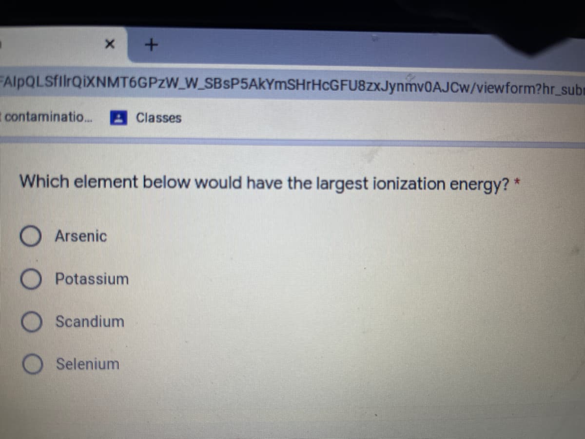 FAlpQLSfilrQiXNMT6GPzW_W_SBSP5AkYmSHrHcGFU8zxJynmvOAJCw/viewform?hr_subm
contaminatio..
Classes
Which element below would have the largest ionization energy? *
OArsenic
Potassium
O Scandium
Selenium
