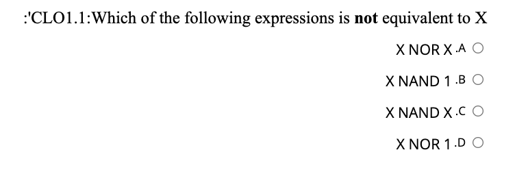 :'CLO1.1:Which of the following expressions is not equivalent to X
X NOR X .A O
X NAND 1 .B O
X NAND X .C O
X NOR 1.D O
