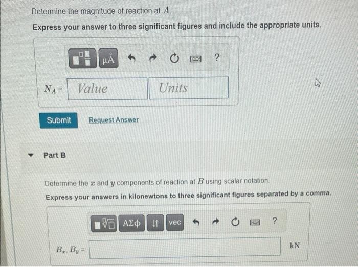 Determine the magnitude of reaction at A.
Express your answer to three significant figures and include the appropriate units.
Y
NA=
Part B
μА
Value
Submit Request Answer
B₁, B, =
20
VE ΑΣΦ
Units
BES
Determine the x and y components of reaction at B using scalar notation.
Express your answers in kilonewtons to three significant figures separated by a comma.
vec
?
(SWA)]] ?
2
kN