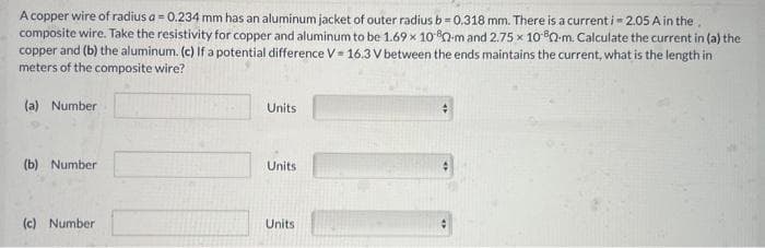 A copper wire of radius a = 0.234 mm has an aluminum jacket of outer radius b=0.318 mm. There is a current i=2.05 A in the.
composite wire. Take the resistivity for copper and aluminum to be 1.69 x 1080-m and 2.75 x 1080-m. Calculate the current in (a) the
copper and (b) the aluminum. (c) If a potential difference V = 16.3 V between the ends maintains the current, what is the length in
meters of the composite wire?
(a) Number
(b) Number
(c) Number
Units
Units
Units