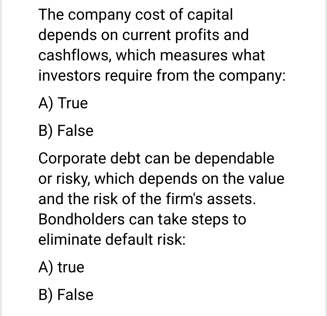 The company cost of capital
depends on current profits and
cashflows, which measures what
investors require from the company:
A) True
B) False
Corporate debt can be dependable
or risky, which depends on the value
and the risk of the firm's assets.
Bondholders can take steps to
eliminate default risk:
A) true
B) False