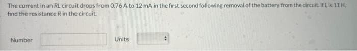 The current in an RL circuit drops from 0.76 A to 12 mA in the first second following removal of the battery from the circuit. If Lis 11 H.
find the resistance R in the circuit.
Number
Units